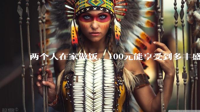 两个人在家做饭，100元能享受到多丰盛的一顿饭？