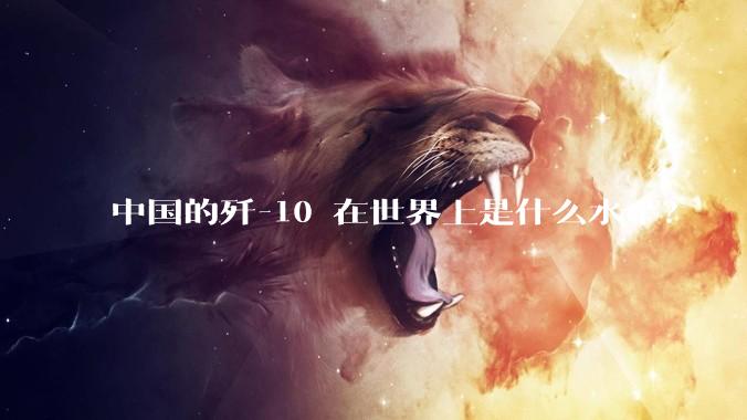 中国的歼-10 在世界上是什么水平？
